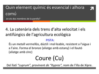 Quin element químic és essencial i alhora  
comú 
en els dos membres de la parella? 
4. La catenària dels trens d’alta velocitat i els 
antifúngics de l’agricultura ecològica 
PISTA: 
És un metall vermellòs, dúctil i mal·leable, resistent a l’aigua i 
a l’aire. Forma el bronze (aliatge amb estany) i el llautó 
(aliatge amb zinc) 
Coure (Cu) 
Del llatí “cuprum”, provinent de “Kypros”, nom de l’illa de Xipre. 
 