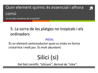 Quin element químic és essencial i alhora  
comú 
en els dos membres de la parella? 
5. La sorra de les platges no tropicals i els 
ordinadors 
PISTA: 
És un element semiconductor quan es troba en forma 
cristal·lina i molt pur. És molt abundant. 
Silici (si) 
Del llatí científic “silicium”, derivat de “silex”. 
 