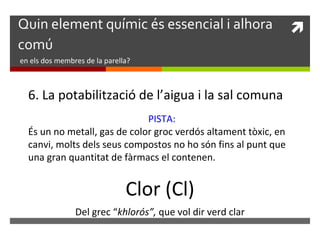 Quin element químic és essencial i alhora  
comú 
en els dos membres de la parella? 
6. La potabilització de l’aigua i la sal comuna 
PISTA: 
És un no metall, gas de color groc verdós altament tòxic, en 
canvi, molts dels seus compostos no ho són fins al punt que 
una gran quantitat de fàrmacs el contenen. 
Clor (Cl) 
Del grec “khlorós”, que vol dir verd clar 
 