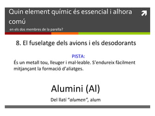 Quin element químic és essencial i alhora  
comú 
en els dos membres de la parella? 
8. El fuselatge dels avions i els desodorants 
PISTA: 
És un metall tou, lleuger i mal·leable. S’endureix fàcilment 
mitjançant la formació d’aliatges. 
Alumini (Al) 
Del llatí “alumen”, alum 
 