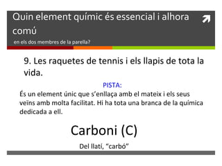 Quin element químic és essencial i alhora  
comú 
en els dos membres de la parella? 
9. Les raquetes de tennis i els llapis de tota la 
vida. 
PISTA: 
És un element únic que s’enllaça amb el mateix i els seus 
veïns amb molta facilitat. Hi ha tota una branca de la química 
dedicada a ell. 
Carboni (C) 
Del llatí, “carbó” 
 