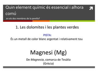 Quin element químic és essencial i alhora  
comú 
en els dos membres de la parella? 
1. Les dolomites i les plantes verdes 
PISTA: 
És un metall de color blanc argentat i relativament tou 
Magnesi (Mg) 
De Magnesia, comarca de Tesàlia 
(Grècia) 
 