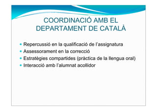 COORDINACIÓ AMB EL
     DEPARTAMENT DE CATALÀ

Repercussió en la qualificació de l’assignatura
Assessorament en la correcció
Estratègies compartides (pràctica de la llengua oral)
Interacció amb l’alumnat acollidor
 