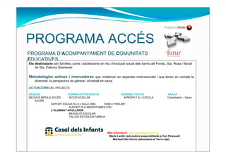 PROGRAMA ACCÉS
PROGRAMA D’ACOMPANYAMENT DE COMUNITATS
EDUCATIVES
Els destinataris són famílies, joves i adolescents en risc d’exclusió social dels barris del Fondo, Sta. Rosa i Raval
    de Sta. Coloma Gramenet.

Metodologies actives i innovadores que incideixen en aspectes motivacionals i que tenen en compte la
    diversitat, la perspectiva de gènere i el treball en xarxa

ACTUACIONS DEL PROJECTE:

BEQUES                 FORMACIÓ-PREVENCIÓ                 SENSIBILITZACIÓ                              XARXA
BEQUES IMPÚLS ACCÉS     ACCIÓ ACOLLIM                       APROPA’T A L’ESCOLA                        Coordinació – Xarxa
   ACCÉS
             SUPORT EDUCATIU A L’AULA ORD.      KDM X PARLAR!
                        SUPORT PLA ABSENTISMES ESC.
             L’ALUMNAT ACOLLIDOR
                        MEDIACIÓ ESCOLAR
                        TALLER ESTUDI EN FAMÍLIA




                                                          Més informació: www.casaldelsinfants.org
                                                           Marta Lardín (educadora especialitzada a Can Peixauet)
                                                             Meritxell Del Horno (educadora al Terra roja)
 