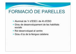 FORMACIÓ DE PARELLES
  Alumnat de 1r d’ESO i de 4t d’ESO
  Grau de desenvolupament de les habilitats
  socials
  Rol desenvolupat al centre
  Grau d’ús de la llengua catalana
 