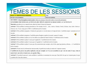 TEMES DE LES SESSIONS
Sessió 1/ 9: IDENTIFICACIÓ PERSONAL                                         Data:
Nom del / de la acollidor/a:                                                Nom de l’acollit/da:

RECORDEU: S’ha d’enregistrar tota la sessió. Abans de començar s’ha de dir la data i el nom dels participants.
SI NO PODEU FER TOTES LES ACTIVITATS, DEU MINUTS ABANS D’ACABAR, PASSEU A L’ACTIVITAT 9.
Materials: gravadora de veu, mapa del món, plànol de Santa Coloma de Gramenet.
Activitat 1. El/la acollidor/a comença presentant-se. Per exemple: Em dic ...(Alex, Andrea, Chadani, Danilo, Hicham, Juan, Kabir, Marina o
Tamara), tinc 15 anys i faig quart d’ESO. L’acollit/da ha de fer el mateix.
Activitat 2: El/la acollidor/a pregunta a l’alumne de quin país és i on està situat en el mapa del món. L’acollit/da respon i assenyala on és el
seu país.
Activitat 3. El/la acollidor/a pregunta a l’acollit/da quines llengües es parlen al seu país i aquest/a li respon.
Activitat 4. El/la acollidor/a explica on viu (i ho indica en un plànol de Santa Coloma). L’acollit/da ha de fer el mateix.
Activitat 5. El/la acollidor/a explica 5 coses que li agrada fer. L’acollit/da ha de fer el mateix.
Activitat 6. El/la acollidor/a explica 5 coses que no li agrada fer. L’acollit/da ha de fer el mateix.
Activitat 7. El/la acollidor/a explica 5 coses que el/la caracteritzen (per exemple, color d’ulls, esport que practica, aficions,…). L’acollit/da ha
de fer el mateix.
Activitat 8. D’entre totes les informacions intercanviades, la parella ha de trobar un mínim de 3 aspectes comuns.
L’acollit/da ha de gravar una petita explicació, com per exemple: en X i jo ens assemblem en què tots dos tenim 13 anys, vivim al
mateix barri, vam néixer el mateix mes, ens agrada el Rap, …
Activitat 9. S’escoltarà la gravació i entre acollidor/a i acollit/da es comentaran les coses que s’han dit bé, les que no s’entenen gaire, les que
es podrien dir d’una altra manera…
 
