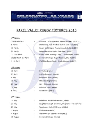 PAREL VALLEI RUGBY FIXTURES 2015
1ST
TERM:
27/28 February – Extreme 7’s Tournament, Helderberg RFC (U/19’s)
6 March - Stellenberg High Practice Durbell Club – (U/19’s)
13 March – Friday Night Lights Tournament, Belville (U/19’s)
21 March - Boland Landbou Rugby Day, Paarl (U/19’s)
22 - 29 March – Rugby Team Building Camp , Grabouw (All Teams)
30/31 March & 2 April - Somerset College Rugby Festival, SC, (U/19’s)
1 – 6 April – KWAGGA Junior Rugby Week, George (U/14’s)
2ND
TERM:
18 April - DF Malan (Home)
23 April - HS Stellenbosch (Home)
9 May - Hermanus High (Home)
16 May - Milnerton High (Home)
23 May - Jan v Riebeeck (Home)
30 May - Fairmont High (Away)
6 June - Paul Roos C (TBC)
3RD
TERM:
25 July - Hoerskool Hottentots Holland (Away)
27 July - Loughborourough Grammar, UK (Home – U16’s/17’s)
29 July - Teddington High, UK (Home U/14’s)
1 August - HS Montana (Away)
4 August - Western Cape Sports School (TBC)
15 August - Somerset College (Home)
 
