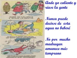 Ande yo caliente y ríase la gente 
Nunca puede decirse de esta agua no beberé 
No por mucho madrugar amanece más temprano 