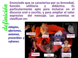 definición 
Enunciado que se caracteriza por su brevedad, función utilitaria y didáctica. Es particularmente apta para incluirse en el discurso oral o escrito, y para ampliar el valor expresivo del mensaje. Las paremias se clasifican en: 
adagios, aforismos, axiomas, proverbios y refranes.  