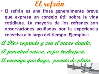 El refrán 
•El refrán es una frase generalmente breve que expresa un consejo útil sobre la vida cotidiana. La mayoría de los refranes son observaciones acuñadas por la experiencia colectiva a lo largo del tiempo. Ejemplos: 
A Dios rogando y con el mazo dando. 
A juventud ociosa, vejez trabajosa. 
A enemigo que huye, puente de plata. 
 