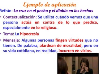 Ejemplo de aplicación 
Refrán: 
•Contextualización: Se utiliza cuando vemos que una persona actúa en contra de lo que predica, especialmente en lo religioso. 
•Tema: La hipocresía 
•Mensaje: Algunas personas fingen virtudes que no tienen. De palabra, alardean de moralidad, pero en su vida cotidiana, en realidad, incurren en vicios.  