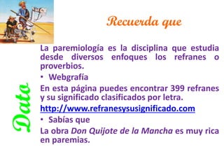 Recuerda que 
La paremiología es la disciplina que estudia desde diversos enfoques los refranes o proverbios. 
•Webgrafía 
En esta página puedes encontrar 399 refranes y su significado clasificados por letra. 
http://www.refranesysusignificado.com 
•Sabías que 
La obra Don Quijote de la Mancha es muy rica en paremias. 
Dato  