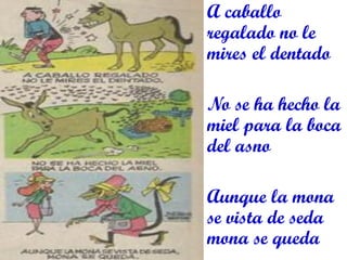 A caballo regalado no le mires el dentado 
No se ha hecho la miel para la boca del asno 
Aunque la mona se vista de seda mona se queda 
 