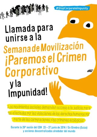 Llamadapara
unirseala
SemanadeMovilización
ParemoselCrimen
Corporativo
yla
Impunidad!
Losmovimientossocialesdemandanaccesoalajusticiapara
losafectadosporlasviolacionesdelosderechoshumanospor
partedelascorporacionesyloscrimenesecologicos!
Durante la 26a
sesión del CDH 23 - 27 junio de 2014 / En Ginebra (Suiza)
y acciones descentralizadas alrededor del mundo
#StopCorporateImpunity
!
!
 