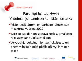 Parempi Johtaa Hyvin
Yhteinen johtamisen kehittämismatka
Visio: Keski-Suomi on parhaan johtamisen
maakunta vuonna 2020
Missio: Meidän on saatava keskisuomalaiset
rakastumaan tuloksentekoon
Arvopohja: Jokainen johtaa; jokaisessa on
enemmän kuin mitä päälle näkyy; ihminen
tekee
 