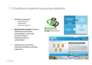 12 ? 2013 Vesa Ilola
7) Osallistuva budjetointi aukipurkaa p??t?ksi?
?? Osallistuva	
 ?budjetoin.	
 ?
-?\? Keskuskirjasto	
 ?2017	
 ?
-?\? Kokeilukul5uuri	
 ?
-?\? Talousdatan	
 ?aukipurku	
 ?
?? Belo	
 ?Horizonte,	
 ?Brasilia:	
 ?Asukkaat	
 ?
ehdo5avat	
 ?ja	
 ?priorisoivat	
 ?
kehityskohteet.	
 ?Asiantun.ja	
 ?
arviovat	
 ?hankkeen	
 ?
toteute5avuuden	
 ?ja	
 ?
sukstannukset	
 ?
?? AskBristol.com	
 ?Erinomaisia	
 ?
osallistavia	
 ?hankkeita	
 ?ja	
 ?pilo5eja	
 ?
Englannista	
 ?
 
