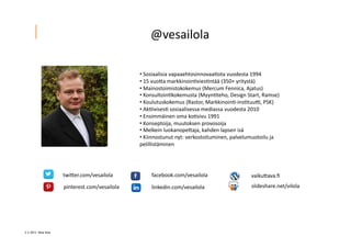 2 ? 2013 Vesa Ilola
??	
 ?Sosiaalisia	
 ?vapaaehtosinnovaa.ota	
 ?vuodesta	
 ?1994	
 ?
??	
 ?15	
 ?vuo5a	
 ?markkinoin.vies.nt??	
 ?(350+	
 ?yrityst?)	
 ?
??	
 ?Mainostoimistokokemus	
 ?(Mercum	
 ?Fennica,	
 ?Ajatus)	
 ?
??	
 ?Konsultoin.kokemusta	
 ?(Myyn.teho,	
 ?Design	
 ?Start,	
 ?Ramse)	
 ?
??	
 ?Koulutuskokemus	
 ?(Rastor,	
 ?Markkinoin.-?\ins.tuuK,	
 ?PSK)	
 ?
??	
 ?Ak.ivises.	
 ?sosiaalisessa	
 ?mediassa	
 ?vuodesta	
 ?2010	
 ?
??	
 ?Ensimm?inen	
 ?oma	
 ?ko.sivu	
 ?1991	
 ?
??	
 ?Konseptoija,	
 ?muutoksen	
 ?provosoija	
 ?	
 ?
??	
 ?Melkein	
 ?luokanope5aja,	
 ?kahden	
 ?lapsen	
 ?is?	
 ?
??	
 ?Kiinnostunut	
 ?nyt:	
 ?verkostoituminen,	
 ?palvelumuotoilu	
 ?ja	
 ?
pelillist?minen	
 ?
twi5er.com/vesailola	
 ?
pinterest.com/vesailola	
 ?
facebook.com/vesailola	
 ?
linkedin.com/vesailola	
 ?
vaiku5ava.?	
 ?
slideshare.net/vilola	
 ?
@vesailola	
 ?
 