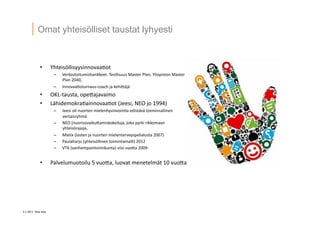 3 ? 2013 Vesa Ilola
Omat yhteis?lliset taustat lyhyesti
?? Yhteis?llisyysinnovaa.ot	
 ?
C? Verkostoitumishankkeet.	
 ?Teollisuus	
 ?Master	
 ?Plan,	
 ?Yliopiston	
 ?Master	
 ?
Plan	
 ?2040,	
 ?	
 ?
C? Innovaa.oturnaus-?\coach	
 ?ja	
 ?kehi5?j?	
 ?
?? OKL-?\tausta,	
 ?ope5ajavaimo	
 ?
?? L?hidemokra.ainnovaa.ot	
 ?(Jeesi,	
 ?NEO	
 ?jo	
 ?1994)	
 ?
C? Jeesi	
 ?oli	
 ?nuorten	
 ?mielenhyvinvoin.a	
 ?edist?v?	
 ?toiminnallinen	
 ?
vertaisryhm?	
 ?
C? NEO	
 ?(nuorisovaiku5amiskokeiluja,	
 ?joka	
 ?pyrki	
 ?rikkomaan	
 ?
yhteis?rajoja,	
 ?
C? Mielix	
 ?(lasten	
 ?ja	
 ?nuorten	
 ?mielenterveyspelialusta	
 ?2007)	
 ?
C? Paulaharju	
 ?(yhteis?llinen	
 ?toimintamalli)	
 ?2012	
 ?
C? VTK	
 ?(vanhempaintoimikunta)	
 ?viisi	
 ?vuo5a	
 ?2009-?\	
 ?
?? Palvelumuotoilu	
 ?5	
 ?vuo5a,	
 ?luovat	
 ?menetelm?t	
 ?10	
 ?vuo5a	
 ?
 