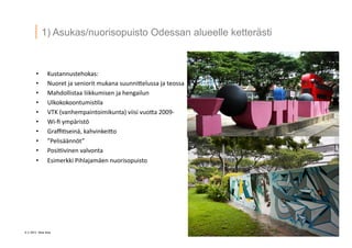 6 ? 2013 Vesa Ilola
1) Asukas/nuorisopuisto Odessan alueelle ketter?sti
?? Kustannustehokas:	
 ?	
 ?
?? Nuoret	
 ?ja	
 ?seniorit	
 ?mukana	
 ?suunni5elussa	
 ?ja	
 ?teossa	
 ?
?? Mahdollistaa	
 ?liikkumisen	
 ?ja	
 ?hengailun	
 ?
?? Ulkokokoontumis.la	
 ?
?? VTK	
 ?(vanhempaintoimikunta)	
 ?viisi	
 ?vuo5a	
 ?2009-?\	
 ?
?? Wi-?\?	
 ?ymp?rist?	
 ?
?? Gra?.sein?,	
 ?kahvinkei5o	
 ?
?? Pelis??nn?t	
 ?
?? Posi.ivinen	
 ?valvonta	
 ?
?? Esimerkki	
 ?Pihlajam?en	
 ?nuorisopuisto	
 ?
 
