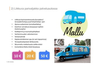 7 ? 2013 Vesa Ilola
2) Liikkuva parivaljakko palveluautossa
?? Liikkuva	
 ?hyvinvoin.neuvola	
 ?(kuraa5ori/
terveydenhoitaja	
 ?ja	
 ?perhety?ntekij?	
 ?Cpari	
 ?
?? Ajoissa	
 ?au5aminen	
 ?(ennaltaehk?isy)	
 ?
?? Edullinen	
 ?verra5una	
 ?korjaavaan	
 ?ty?h?n	
 ?
(lastensuojelu)	
 ?
?? Ko.k?ynnit	
 ?ja	
 ?neutraalivy?hykkeet	
 ?
?? Vanhemmuuden	
 ?vahvistaminen	
 ?
?? Vertaisryhm?t	
 ?
?? K?yt?nn?nl?heinen	
 ?apu	
 ?(ei	
 ?vain	
 ?tapaamisia)	
 ?
?? Terveyskioskipisteet	
 ?l?hikouluilla	
 ?
?? Muunneltu	
 ?matkailuauto	
 ?vaikka	
 ?aluksi	
 ?
?? Esimerkkin?	
 ?Mallu	
 ?Etel?-?\Karjalassa	
 ?
10	
 ?	
 ? 20	
 ?	
 ? 50	
 ?	
 ?
 