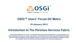 Introduction to The Paremus Services Fabric 19 January 2012 OSGi™ Users’ Forum DC Metro … a distributed application server for running OSGi technology-based applications across anything from a few computing resources to a large-scale Cloud. The Paremus Service Fabric extends OSGi technology’s dynamic module capabilities across multiple network-connected Java Virtual Machines (JVMs) to create an incredibly robust and efficient distributed platform for enterprise applications. 