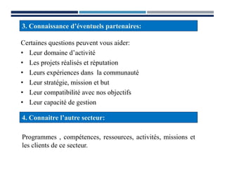 Certaines questions peuvent vous aider:
• Leur domaine d’activité
• Les projets réalisés et réputation
• Leurs expériences dans la communauté
• Leur stratégie, mission et but
• Leur compatibilité avec nos objectifs
• Leur capacité de gestion
3. Connaissance d’éventuels partenaires:
4. Connaitre l’autre secteur:
Programmes , compétences, ressources, activités, missions et
les clients de ce secteur.
 
