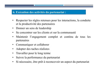 • Respecter les règles retenues pour les interactions, la conduite
et la productivité des partenaires
• Donner un sens de leadership
• Se concentrer sur les clients et sur la communauté
• Maintenir l’engagement complet et continu de tous les
partenaires
• Communiquer et collaborer
• Adopter des taches réalistes
• Travailler pour le long terme
• Suivre la performance du partenariat
• Si nécessaire, être prêt à reconcevoir un aspect du partenariat
6. Exécution des activités du partenariat :
 