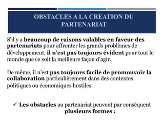 S’il y a beaucoup de raisons valables en faveur des
partenariats pour affronter les grands problèmes de
développement, il n’est pas toujours évident pour tout le
monde que ce soit la meilleure façon d’agir.
De même, il n’est pas toujours facile de promouvoir la
collaboration particulièrement dans des contextes
politiques ou économiques hostiles.
 Les obstacles au partenariat peuvent par conséquent
plusieurs formes :
OBSTACLES A LA CREATION DU
PARTENARIAT
 