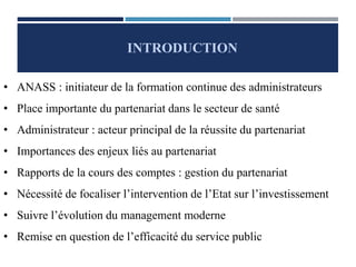 INTRODUCTION
• ANASS : initiateur de la formation continue des administrateurs
• Place importante du partenariat dans le secteur de santé
• Administrateur : acteur principal de la réussite du partenariat
• Importances des enjeux liés au partenariat
• Rapports de la cours des comptes : gestion du partenariat
• Nécessité de focaliser l’intervention de l’Etat sur l’investissement
• Suivre l’évolution du management moderne
• Remise en question de l’efficacité du service public
 