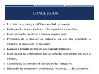 CONCLUSION
o Inventaire des avantages et défis éventuels du partenariat
o Evaluation des besoins sanitaires et les capacités à les satisfaire .
o Identification des problèmes à résoudre en partenariat.
o Préparation de la structure au partenariat qui doit être compatible la
mission et la capacité de l’organisation
o Evaluation honnête et complète des éventuels partenaires.
o Identification des organisations dont les capacités sont compatibles avec la
mission ,
o Connaissance des domaines d’intervention des partenaires.
o Diagnostic des programmes, compétences, ressources, …. des partenaires.
 