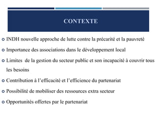  INDH nouvelle approche de lutte contre la précarité et la pauvreté
 Importance des associations dans le développement local
 Limites de la gestion du secteur public et son incapacité à couvrir tous
les besoins
 Contribution à l’efficacité et l’efficience du partenariat
 Possibilité de mobiliser des ressources extra secteur
 Opportunités offertes par le partenariat
CONTEXTE
 