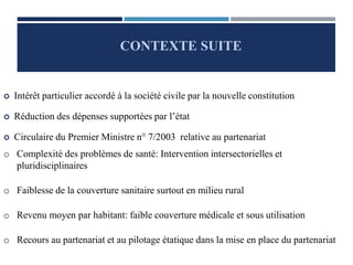  Intérêt particulier accordé à la société civile par la nouvelle constitution
 Réduction des dépenses supportées par l’état
 Circulaire du Premier Ministre n° 7/2003 relative au partenariat
o Complexité des problèmes de santé: Intervention intersectorielles et
pluridisciplinaires
o Faiblesse de la couverture sanitaire surtout en milieu rural
o Revenu moyen par habitant: faible couverture médicale et sous utilisation
o Recours au partenariat et au pilotage étatique dans la mise en place du partenariat
CONTEXTE SUITE
 