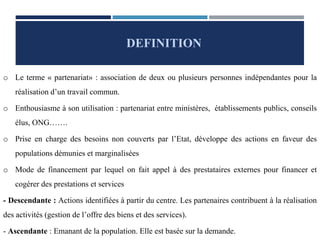 o Le terme « partenariat» : association de deux ou plusieurs personnes indépendantes pour la
réalisation d’un travail commun.
o Enthousiasme à son utilisation : partenariat entre ministères, établissements publics, conseils
élus, ONG…….
o Prise en charge des besoins non couverts par l’Etat, développe des actions en faveur des
populations démunies et marginalisées
o Mode de financement par lequel on fait appel à des prestataires externes pour financer et
cogérer des prestations et services
- Descendante : Actions identifiées à partir du centre. Les partenaires contribuent à la réalisation
des activités (gestion de l’offre des biens et des services).
- Ascendante : Emanant de la population. Elle est basée sur la demande.
DEFINITION
 