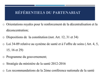 o Orientations royales pour le renforcement de la décentralisation et la
déconcentration;
o Dispositions de la constitution (not. Art. 12, 31 et 34)
o Loi 34-09 relative au système de santé et à l’offre de soins ( Art. 4, 5,
15, 16 et 29)
o Programme du gouvernement;
o Stratégie du ministère de la santé 2012-2016
o Les recommandations de la 2ème conférence nationale de la santé
RÉFÉRENTIELS DU PARTENARIAT
 