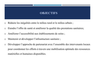 o Réduire les inégalités entre le milieu rural et le milieu urbain ;
o Etendre l’offre de santé et améliorer la qualité des prestations sanitaires;
o Améliorer l’accessibilité aux établissements de soins ;
o Maintenir et développer l’infrastructure sanitaire ;
o Développer l’approche de partenariat avec l’ensemble des intervenants locaux
pour coordonner les efforts à travers une mobilisation optimale des ressources
matérielles et humaines disponibles.
OBJECTIFS
 