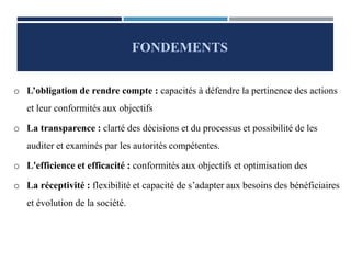 o L’obligation de rendre compte : capacités à défendre la pertinence des actions
et leur conformités aux objectifs
o La transparence : clarté des décisions et du processus et possibilité de les
auditer et examinés par les autorités compétentes.
o L'efficience et efficacité : conformités aux objectifs et optimisation des
o La réceptivité : flexibilité et capacité de s’adapter aux besoins des bénéficiaires
et évolution de la société.
FONDEMENTS
 
