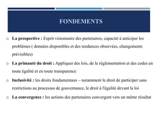 o La prospective : Esprit visionnaire des partenaires, capacité à anticiper les
problèmes ( données disponibles et des tendances observées, changements
prévisibles)
o La primauté du droit : Appliquer des lois, de la réglementation et des codes en
toute égalité et en toute transparence
o Inclusivité : les droits fondamentaux – notamment le droit de participer sans
restrictions au processus de gouvernance, le droit à l'égalité devant la loi
o La convergence : les actions des partenaires convergent vers un même résultat
FONDEMENTS
 
