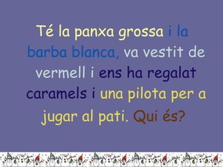 Té la panxa grossa   i la barba blanca,   va vestit de vermell i   ens ha regalat caramels i   una pilota per a jugar al pati.   Qui és?   