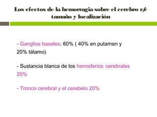 Los efectos de la hemorragia sobre el cerebro r/c
tamaño y localización
- Ganglios basales: 60% ( 40% en putamen y
20% tálamo)
- Sustancia blanca de los hemisferios cerebrales
20%
- Tronco cerebral y el cerebelo 20%
 