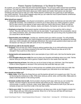 Parent–Teacher Conferences: A Tip Sheet for Parents
As a parent, you are your child’s first and most important teacher. You and your child’s school have something
in common: You both want your child to learn and do well. When parents and teachers talk to each other, each
person can share important information about your child’s talents and needs. Each person can also learn
something new about how to help your child. Parent–teacher conferences are a great way to start talking to
your child’s teachers. This tip sheet suggests ways that you can make the most of parent-teacher conferences
so that everyone wins, especially your child.

What should you expect?
  ⇒ A two-way conversation. Like all good conversations, parent–teacher conferences are best when both
      people talk and listen. The conference is a time for you to learn about your child’s progress in school.
      But it is also a time for the teacher to learn about what your child is like at home. When you tell the
      teacher about your child’s skills, interests, needs, and dreams, the teacher can help your child more.

    ⇒ Emphasis on learning. Good parent–teacher conferences focus on how well the child is doing in
       school. They also talk about how the child can do even better. To get ready for the conversation, look at
       your child’s homework, tests, and notices before the conference. Be sure to bring a list of questions that
       you would like to ask the teacher.

    ⇒ Opportunities and challenges. Just like you, teachers want your child to succeed. You will probably
       hear positive feedback about your child’s progress and areas for improvement. Be prepared by thinking
       about your child’s strengths and challenges beforehand. Be ready to ask questions about ways you and
       the teacher can help your child with some of his or her challenges.

What should you talk to the teacher about?
  ⇒ Progress. Find out how your child is doing by asking questions like: Is my child performing at grade
      level? How is he or she doing compared to the rest of the class? What do you see as his or her
      strengths? How could he or she improve?

    ⇒ Assignments and assessments. Ask to see examples of your child’s work. Ask how the teacher gives
       grades.
    ⇒ Your thoughts about your child. Be sure to share your thoughts and feelings about your child. Tell the
       teacher what you think your child is good at. Explain what he or she needs more help with.

    ⇒ Support learning at home. Ask what you can do at home to help your child learn. Ask if the teacher
       knows of other programs or services in the community that could also help your child.

    ⇒ Support learning at school. Find out what services are available at the school to help your child. Ask
       how the teacher will both challenge your child and support your child when he or she needs it.

How should you follow up?
  ⇒ Make a plan. Write down the things that you and the teacher will each do to support your child. You can
      do this during the conference or after. Write down what you will do, when, and how often. Make plans to
      check in with the teacher in the coming months.

    ⇒ Schedule another time to talk. Communication should go both ways. Ask how you can contact the
       teacher. And don’t forget to ask how the teacher will contact you too. There are many ways to
       communicate—in person, by phone, notes, email. Make a plan that works for both of you. Be sure to
       schedule at least one more time to talk in the next few months.

    ⇒ Talk to your child. The parent–teacher conference is all about your child, so don’t forget to include him
       or her. Share with your child what you learned. Show him or her how you will help with learning at
       home. Ask for his or her suggestions.

Harvard Family Research Project Harvard Graduate School of Education  Garden Street 
                                                                        3              Cambridge, MA 02138 Website: www.hfrp.org
 