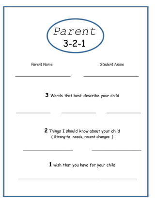 ______________________________________________________________________________
Parent Name Student Name
_____________________________ _____________________________
3 Words that best describe your child
__________________ __________________ __________________
2 Things I should know about your child
( Strengths, needs, recent changes )
__________________________ __________________________
1 wish that you have for your child
Parent
3-2-1
 