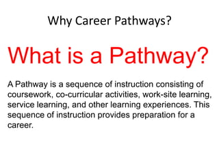 Why Career Pathways?

What is a Pathway?
A Pathway is a sequence of instruction consisting of
coursework, co-curricular activities, work-site learning,
service learning, and other learning experiences. This
sequence of instruction provides preparation for a
career.

 