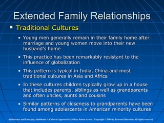 Extended Family Relationships
      Traditional Cultures
         • Young men generally remain in their family home after
           marriage and young women move into their new
           husband’s home
         • This practice has been remarkably resistant to the
           influence of globalization
         • This pattern is typical in India, China and most
           traditional cultures in Asia and Africa
         • In these cultures children typically grow up in a house
           that includes parents, siblings as well as grandparents
           and often uncles, aunts and cousins
         • Similar patterns of closeness to grandparents have been
           found among adolescents in American minority cultures

Adolescence and Emerging Adulthood: A Cultural Approach by Jeffrey Jensen Arnett. Copyright © 2004 by Pearson Education. All rights reserved.
 