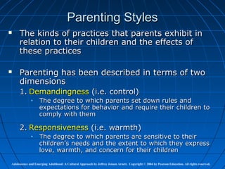Parenting Styles
    The kinds of practices that parents exhibit in
     relation to their children and the effects of
     these practices

    Parenting has been described in terms of two
     dimensions
     1. Demandingness (i.e. control)
             •     The degree to which parents set down rules and
                   expectations for behavior and require their children to
                   comply with them

     2. Responsiveness (i.e. warmth)
             •     The degree to which parents are sensitive to their
                   children’s needs and the extent to which they express
                   love, warmth, and concern for their children

Adolescence and Emerging Adulthood: A Cultural Approach by Jeffrey Jensen Arnett. Copyright © 2004 by Pearson Education. All rights reserved.
 
