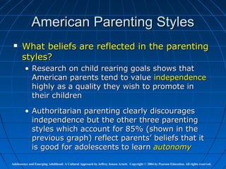 American Parenting Styles
      What beliefs are reflected in the parenting
       styles?
         • Research on child rearing goals shows that
           American parents tend to value independence
           highly as a quality they wish to promote in
           their children

         • Authoritarian parenting clearly discourages
           independence but the other three parenting
           styles which account for 85% (shown in the
           previous graph) reflect parents’ beliefs that it
           is good for adolescents to learn autonomy

Adolescence and Emerging Adulthood: A Cultural Approach by Jeffrey Jensen Arnett. Copyright © 2004 by Pearson Education. All rights reserved.
 