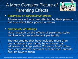 A More Complex Picture of
         Parenting Effects
      Reciprocal or Bidirectional Effects
       Adolescents not only are affected by their parents
       but also affect their parent in return

      Complexity of Siblings
       Most research on the effects of parenting styles
       involves only one adolescent per family
       The few studies that have included more than
       one adolescent per family have shown that
       adolescent siblings within the same family often
       give very different accounts of what their parents
       are like toward them
Adolescence and Emerging Adulthood: A Cultural Approach by Jeffrey Jensen Arnett. Copyright © 2004 by Pearson Education. All rights reserved.
 