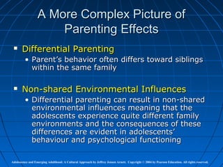 A More Complex Picture of
                      Parenting Effects
      Differential Parenting
         • Parent’s behavior often differs toward siblings
           within the same family

      Non-shared Environmental Influences
         • Differential parenting can result in non-shared
           environmental influences meaning that the
           adolescents experience quite different family
           environments and the consequences of these
           differences are evident in adolescents’
           behaviour and psychological functioning

Adolescence and Emerging Adulthood: A Cultural Approach by Jeffrey Jensen Arnett. Copyright © 2004 by Pearson Education. All rights reserved.
 
