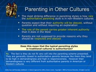Parenting in Other Cultures
                           The most striking difference in parenting styles is how rare
                            the authoritative parenting style is in non-Western cultures
                           Parents expect that their authority will be obeyed, without
                            question and without requiring an explanation
                           The role of the parent carries greater inherent authority
                            than it does in the West
                           Parents are not supposed to provide reasons why they
                            should be respected and obeyed


                          Does this mean that the typical parenting styles
                              in traditional cultures is authoritarian?

 No. The fact is they do not fit very will into the parenting scheme presented.
 They are generally closest to authoritative parents because like them they tend
 to be high in demandingness and high in responsiveness. However their
 demandingness is very different from authoritative parents in American or
 Western cultures

Adolescence and Emerging Adulthood: A Cultural Approach by Jeffrey Jensen Arnett. Copyright © 2004 by Pearson Education. All rights reserved.
 