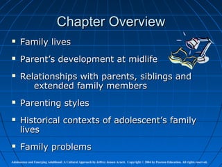 Chapter Overview
     Family lives
     Parent’s development at midlife
     Relationships with parents, siblings and
         extended family members
     Parenting styles
     Historical contexts of adolescent’s family
      lives
     Family problems
Adolescence and Emerging Adulthood: A Cultural Approach by Jeffrey Jensen Arnett. Copyright © 2004 by Pearson Education. All rights reserved.
 