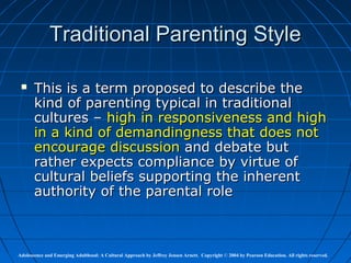 Traditional Parenting Style

      This is a term proposed to describe the
       kind of parenting typical in traditional
       cultures – high in responsiveness and high
       in a kind of demandingness that does not
       encourage discussion and debate but
       rather expects compliance by virtue of
       cultural beliefs supporting the inherent
       authority of the parental role



Adolescence and Emerging Adulthood: A Cultural Approach by Jeffrey Jensen Arnett. Copyright © 2004 by Pearson Education. All rights reserved.
 